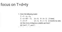 focus on T=d+ty
1. Given the following model:
Y = C + lo + Go
C = a+ b(Y- T)
T = d+ tY
(a > 0, 0 < b< 1) [T: taxes)
(d > 0, 0 <t < 1) [t income tax rate]
(a) How many endogenous variables are there?
(b) Find Y, T', and C.
