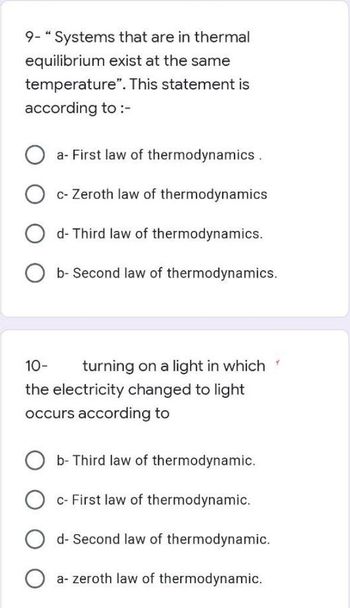 9- "Systems that are in thermal
equilibrium exist at the same
temperature". This statement is
according to :-
a- First law of thermodynamics.
c- Zeroth law of thermodynamics
d- Third law of thermodynamics.
b- Second law of thermodynamics.
10-
turning on a light in which
the electricity changed to light
occurs according to
b- Third law of thermodynamic.
c- First law of thermodynamic.
d- Second law of thermodynamic.
a-zeroth law of thermodynamic.