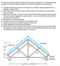 An interior truss supporting a building roof is shown in the figure. The spacing between
trusses is 3 meters. A vertical pressure of 5 kN/m² is applied on the roof surface.
a) Classify the plane truss shown in the figure as unstable, statically determinate, or
statically indeterminate.
b) What type of load is acting on the roof truss shown in the figure (roof self-weight,
snow or wind)?
c) Determine the loads on the roof truss based on the tributary area and the load path.
The roof is simply supported on purlins which, in turn, are attached to the joints at
the top chord of the truss.
d) Determine the external reactions.
e) Are there any zero force members in this plane truss?
f) Determine the forces in all the members of the truss.
g) Check equilibrium at the last joint analyzed.
h) Represent the forces acting on each joint of the truss using vectors (arrows). Write
the magnitude of the member forces and the corresponding horizontal and vertical
components on the free-body diagram of the truss.
5 kN/m²
5 kN/m2
3 m
E
Roof
A
B
C Purlin
2 at 8 m = 16 m
