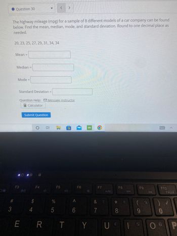 >
Question 30
The highway mileage (mpg) for a sample of 8 different models of a car company can be found
below. Find the mean, median, mode, and standard deviation. Round to one decimal place as
needed.
20, 23, 25, 27, 29, 31, 34, 34
Mean =
Median =
Mode=
Standard Deviation =
Question Help: Message instructor
Calculator
Submit Question
O
63
F4
F10
#3
F3
810
$
ER
R
%
5
F5
1-))
T
<
6
✔
F6
KO
18
Y
O
F7
& 7/
7
►/11
*
F8
8
U 4
KA
8,
F9
(9
9
►
P