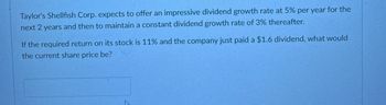 Taylor's Shellfish Corp. expects to offer an impressive dividend growth rate at 5% per year for the
next 2 years and then to maintain a constant dividend growth rate of 3% thereafter.
If the required return on its stock is 11% and the company just paid a $1.6 dividend, what would
the current share price be?