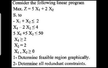 Consider the following linear program
Max. Z = 5 X₁ + 2 X₂
S. to
- X₁ + X₂ ≤ 2
X₁-2 X₂ ≤4
5 X₁ +5 X₂ < 50
X₁ 22
X₂ = 2
X₁, X₂ ≥ 0
1- Determine feasible region graphically.
2- Determine all redundant constraints.