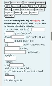 style class="box1"
text-transfer id="box1"
|</div>posotion porder style-font
styles
border position text-transform text-align
align-text <title></title>] </head>
font-style
Fill in the missing HTML tag by dragging the
correct HTML tag or attribute or CSS property
to the right place in the following:
<html> <head><title>Q11|
|type="text/css">
#box1{
Fixed; width:500px;
double blue 4px;}
italic} h2 {color: red;
:center;
uppercase;}
</style>
<body>
<div
<h2> Sample text </h2>
<p> This is a sample text inside box1
</p>
</body> </html>
