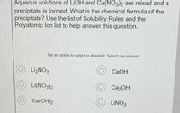 Aqueous solutions of LIOH and Ca(NO3)2 are mixed and a
precipitate is formed. What is the chemical formula of the
precipitate? Use the list of Solubility Rules and the
Polyatomic lon list to help answer this question.
Tap an option to select or deselect Select one answer
LizNO3
CAOH
Li(NO3)2
Ca2OH
Ca(OH)2
LINO3
