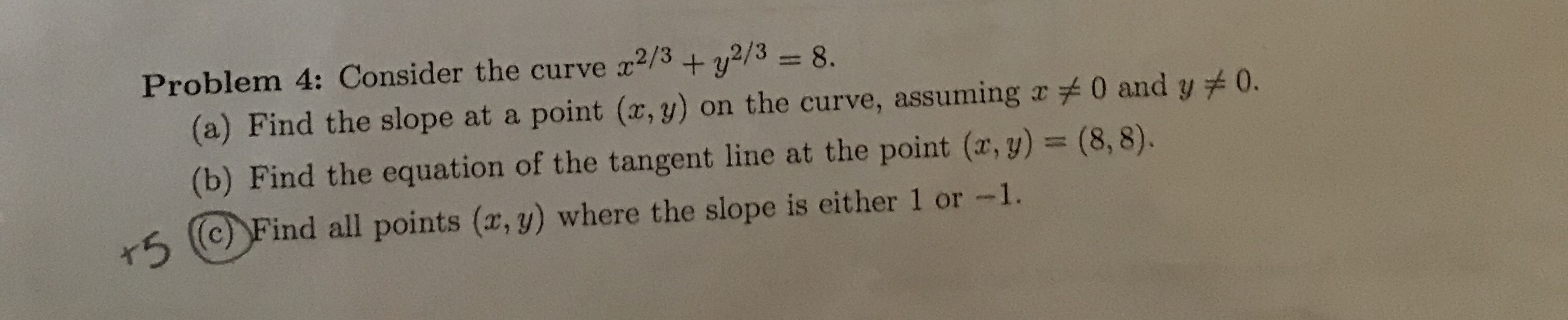 Problem 4: Consider the curve
2/3
+ y2/38.
(a) Find the slope at a point (x, y) on the curve, assuming a 0 and y
(b) Find the equation of the tangent line at the point (r, y) = (8, 8).
0.
r5
(c) Find all points (x, y) where the slope is either 1 or -1.
