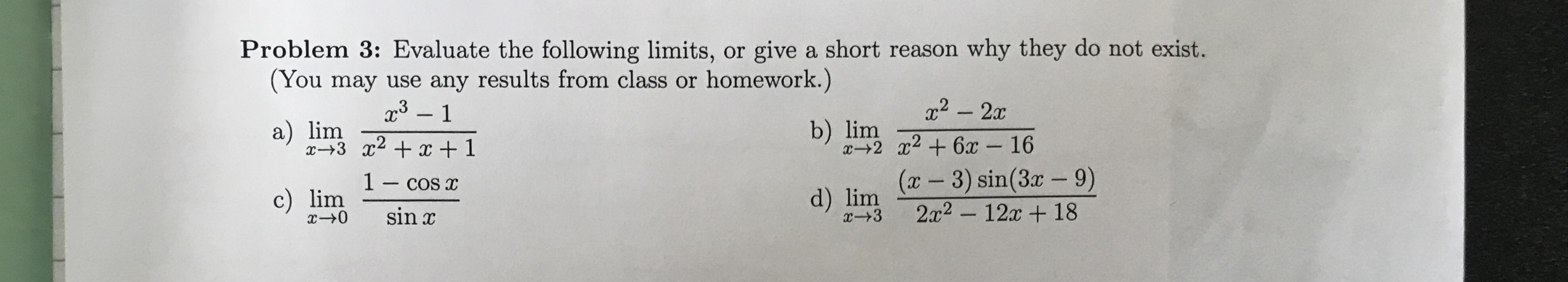 Problem 3: Evaluate the following limits, or give a short reason why they do not exist.
(You may use any results from class or homework.)
x3 1
x2-2x
b) lim
x2 6x
a) lim
16
(x-3) sin(3x - 9)
2x2-12 18
1- cos x
d) lim
x-+3
c) lim
+0
sin x
