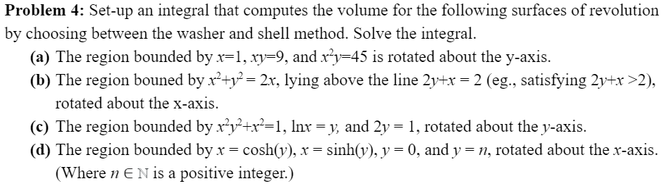 Problem 4: Set-up an integral that computes the volume for the following surfaces of revolution
by choosing between the washer and shell method. Solve the integral.
(a) The region bounded by x=1, xy=9, and x²y=45 is rotated about the y-axis.
(b) The region bouned by x'+y² = 2x, lying above the line 2y+x = 2 (eg., satisfying 2y+x>2),
rotated about the x-axis.
(c) The region bounded by x?y²+x²=1, lnx = y, and 2y = 1, rotated about the y-axis.
(d) The region bounded by x = cosh(y), x = sinh(y), y = 0, and y = n, rotated about the x-axis.
(Where n EN is a positive integer.)
