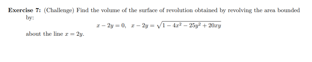 Exercise 7: (Challenge) Find the volume of the surface of revolution obtained by revolving the area bounded
by:
x – 2y = 0,
x – 2y = /1 – 4x2 – 25y? + 20xy
about the line x = 2y.

