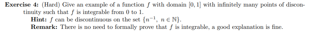 Exercise 4: (Hard) Give an example of a function f with domain [0, 1] with infinitely many points of discon-
tinuity such that f is integrable from 0 to
Hint: f can be discontinuous on the set {n-1, n e N}.
Remark: There is no need to formally prove that f is integrable, a good explanation is fine.

