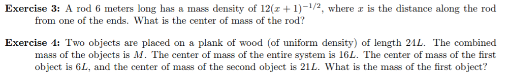 Exercise 3: A rod 6 meters long has a mass density of 12(x + 1)-1/2, where x is the distance along the rod
from one of the ends. What is the center of mass of the rod?
Exercise 4: Two objects are placed on a plank of wood (of uniform density) of length 24L. The combined
mass of the objects is M. The center of mass of the entire system is 16L. The center of mass of the first
object is 6L, and the center of mass of the second object is 21L. What is the mass of the first object?
