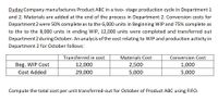 Duday Company manufactures Product ABC in a two- stage production cycle in Department 1
and 2. Materials are added at the end of the process in Department 2. Conversion costs for
Department 2 were 50% complete as to the 6,000 units in Beginning WIP and 75% complete as
to the to the 8,000 units in ending WIP, 12,000 units were completed and transferred out
Department 2 during October. An analysis of the cost relating to WIP and production activity in
Department 2 for October follows:
Transferred in cost
Materials Cost
Conversion Cost
Beg. WIP Cost
Cost Added
12,000
2,500
1,000
29,000
5,000
5,000
Compute the total cost per unit transferred-out for October of Product ABC using FIFO.
