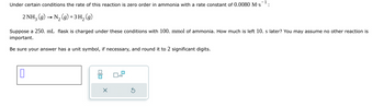 Under certain conditions the rate of this reaction is zero order in ammonia with a rate constant of 0.0080 M.s¹:
2 NH3(g) → N₂ (g) + 3H2(g)
Suppose a 250. mL flask is charged under these conditions with 100. mmol of ammonia. How much is left 10. s later? You may assume no other reaction is
important.
Be sure your answer has a unit symbol, if necessary, and round it to 2 significant digits.
X
x10