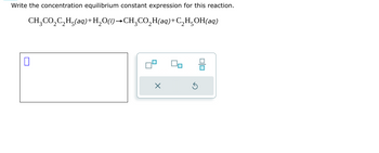 Write the concentration equilibrium constant expression for this reaction.
CH3CO2C2H5(aq)+H2O(l)→CH¸CO₂H(aq)+C2H5OH(aq)
☐