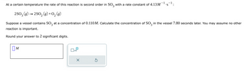 At a certain temperature the rate of this reaction is second order in SO3 with a rate constant of 4.13M *S :
2SO3 (g) → 2SO₂(g) + O₂(g)
Suppose a vessel contains SO3 at a concentration of 0.110 M. Calculate the concentration of SO3 in the vessel 7.80 seconds later. You may assume no other
reaction is important.
Round your answer to 2 significant digits.
M
☐
x10
X