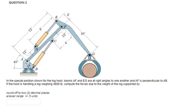 QUESTION 2
45°
A
12"
12'
B
8
E
round off to two (2) decimal places
answer range: +/- 5 units
O
12"
«
ล
10'
In the special position shown for the log hoist, booms AF and EG are at right angles to one another and AF is perpendicular to AB.
If the hoist is handling a log weighing 4800 lb, compute the forces due to the weight of the log supported by: