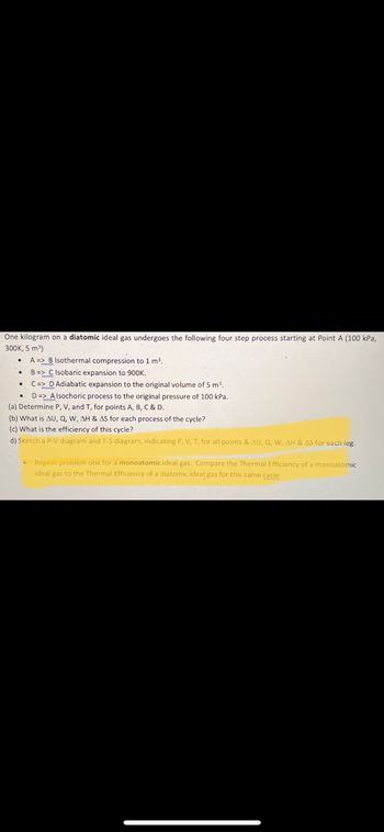 One kilogram of a diatomic ideal gas undergoes the following four-step process starting at Point A (100 kPa, 300K, 5 m³):

- **A -> B**: Isothermal compression to 1 m³.
- **B -> C**: Isobaric expansion to 900K.
- **C -> D**: Adiabatic expansion to the original volume of 5 m³.
- **D -> A**: Isochoric process to the original pressure of 100 kPa.

### Tasks:

(a) Determine P, V, and T for points A, B, C, and D.

(b) What is ΔU, Q, W, ΔH, and ΔS for each process of the cycle?

(c) What is the efficiency of this cycle?

(d) Sketch a P-V diagram and T-S diagram, indicating P, V, T for all points & ΔU, Q, W, ΔH, and ΔS for each leg.

(e) Repeat problem one for a monoatomic ideal gas. Compare the thermal efficiency of a monoatomic ideal gas to the thermal efficiency of a diatomic ideal gas for this same cycle.