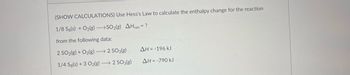 (SHOW CALCULATIONS) Use Hess's Law to calculate the enthalpy change for the reaction
1/8 Sg(s) + O₂(g) →SO2(g) AHxn = ?
from the following data:
2 SO2(g) + O2(g) →→→ 2 SO3(g)
ΔΗ = -196 kJ
1/4 Sg(s) + 3 O₂(g) →→→ 2 SO3(g)
ΔΗ = -790 kJ