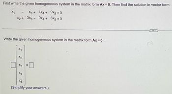 First write the given homogeneous system in the matrix form Ax = 0. Then find the solution in vector form.
X1
X3 +
4x4 + 9x5 = 0
9x4 + 6x5 = 0
x2 + 3x3 -
-
Write the given homogeneous system in the matrix form Ax = 0.
X1
x2
x3
X4
X5
(Simplify your answers.)