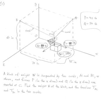 (1)
IN
Z
60 in
B
cord ले
Q=ib
70 in
10 insi
C
In cord
42
(W = TBD
A
1
16
45 in
P = 42 16
Q = 54 16
x
A block of weight W is suspended by two cords, AC and BC,
shown, and forces P (in the x direc) and Q (in the z direc) are
exerted at C. Find the weight W of the block, and the fensions TAC
and Ter in the two cords.
Ас
BC