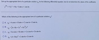 Set up the appropriate form of a particular solution y, for the following differential equation, but do not determine the values of the coefficients.
y+17y" + 16y=5 sin x + cos 4x
Which of the following is the appropriate form of a particular solution yp?
OA. y₂ = A cos x+B sinx+C cos 4x + D sin 4x
OB. y = (A+BX+Cx² +Dx²³) e*
OC. yp = Ax cos x + Bxsin x + Cx cos 4x +Dx sin 4x
OD.
Yp = (A + Bx)e* + C sin 4x + D cos 4x