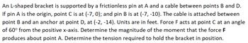 ### Problem Statement:

An **L-shaped bracket** is supported by a frictionless pin at point **A** and a cable between points **B** and **D**. 

- Point **A** is the origin.
- Point **C** is at coordinates \((-7, 0)\).
- Point **B** is at coordinates \((-7, -10)\).
- The cable is attached between point **B** and an anchor at point **D**, which is at coordinates \((-2, -14)\).

Units are in feet.

A force **F** acts at point **C** at an angle of \(60^\circ\) from the positive x-axis.

### Required:
1. Determine the magnitude of the moment that the force **F** produces about point **A**.
2. Determine the tension required to hold the bracket in position.

### Explanation of Graphs/Diagrams:

Imagine a coordinate system where:
- Point **A** (origin) is where the L-shaped bracket is pinned.
- Point **C** is directly to the left of point **A** on the horizontal axis at \((-7, 0)\).
- Point **B** is directly below point **C** at \((-7, -10)\).
- The cable stretches from point **B** upwards to the anchor point **D**, which is to the right of **B** at \((-2, -14)\).
