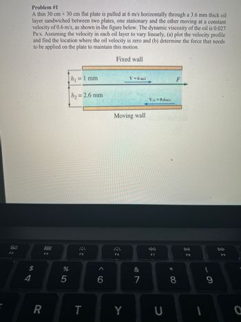 80
F3
Problem #1
A thin 30 cm x 30 cm flat plate is pulled at 6 m/s horizontally through a 3.6 mm thick oil
layer sandwiched between two plates, one stationary and the other moving at a constant
velocity of 0.6 m/s, as shown in the figure below. The dynamic viscosity of the oil is 0.027
Pa's. Assuming the velocity in each oil layer to vary linearly, (a) plot the velocity profile
and find the location where the oil velocity is zero and (b) determine the force that needs
to be applied on the plate to maintain this motion.
Fixed wall
$
4
R
900
F4
%
5
h₁ = 1 mm
h₂ = 2.6 mm
F5
T
6
Moving wall
Sia
F6
V = 6 m/s
Y
&
7
Vw=0.6m/s
AA
F7
U
*
F
8
DII
F8
1
9
F9
O