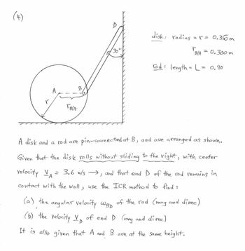 (4)
BIA
f
B
D
30
disk: radius
= r = 0.350m
B/A 0.300m
rod : length = L =
(b) the velocity V of end D (mag and direc)
D
It is also given that A and B are at the same height.
A disk and a rod are pin-connected at B, and are arranged as shown.
Given that the disk rolls without sliding to the right, with center
velocity V
A
)
= 3.6 m/s →→, and that end I of the red remains in
contact with the wall, use the ICR method to find :
(a) the angular velocity Wap of the rod (mag and direc)
०.१०