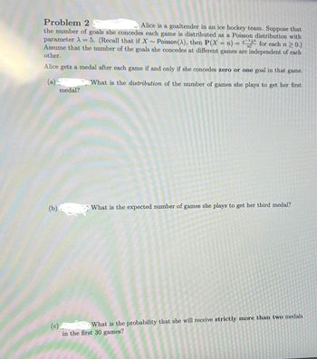## Problem 2

Alice is a goaltender in an ice hockey team. Suppose that the number of goals she concedes each game is distributed as a Poisson distribution with parameter λ = 5. (Recall that if \( X \sim \text{Poisson}(\lambda) \), then \( P(X = n) = \frac{e^{-\lambda} \lambda^n}{n!} \) for each \( n \geq 0 \).) Assume that the number of goals she concedes at different games are independent of each other.

Alice gets a medal after each game if and only if she concedes zero or one goal in that game.

(a) **What is the distribution of the number of games she plays to get her first medal?**

(b) **What is the expected number of games she plays to get her third medal?**

(c) **What is the probability that she will receive strictly more than two medals in the first 30 games?**
