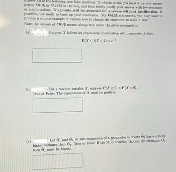 Answer all of the following true-false questions. To obtain credit, you must write your answer
(either TRUE or FALSE) in the box, and then briefly justify your answer with few sentences
or computations. No points will be awarded for answers without justification. If
possible, use math to back up your conclusion. For FALSE statements, you may want to
provide a counterexample or explain how to change the statement to make it true.
Note: An answer of TRUE means always true under the given assumptions.
(a)
Suppose X follows an exponential distribution with parameter λ, then
P(X ≤ 1|X ≤ 2) = e-^.
(b)
For a random variable X, suppose P(X>0) > P(X < 0).
True or False: The expectation of X must be positive.
(c)
Let ₁ and 2 be two estimators of a parameter 0, where Ô, has a strictly
higher variance than 2. True or False: If the MSE criterion chooses the estimator ₁,
then 2 must be biased.