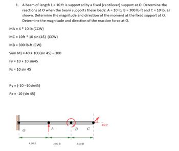 1. A beam of length L = 10 ft is supported by a fixed (cantilever) support at O. Determine the
reactions at O when the beam supports these loads: A = 10 lb, B = 300 lb-ft and C = 10 lb, as
shown. Determine the magnitude and direction of the moment at the fixed support at O.
Determine the magnitude and direction of the reaction force at O.
MA = 4 * 10 lb (CCW)
MC = 10ft* 10 sin (45) (CCW)
MB = 300 lb-ft (CW)
Sum M) = 40 + 100(sin 45) - 300
Fy = 10 + 10 sin45
Fx = 10 sin 45
Ry = (-10-10sin45)
Rx = -10 (sin 45)
4.00 ft
3.00 ft
B
3.00 ft
45.0⁰