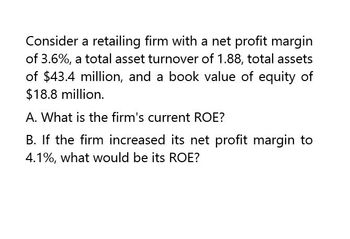 Consider a retailing firm with a net profit margin
of 3.6%, a total asset turnover of 1.88, total assets
of $43.4 million, and a book value of equity of
$18.8 million.
A. What is the firm's current ROE?
B. If the firm increased its net profit margin to
4.1%, what would be its ROE?