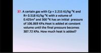 37. A certain gas with Cp = 2.215 KJ/kg °K and
R= 0.518 KJ/kg °K with a volume of
0.425m3 and 300 °K has an initial pressure
of 106.869 KPa.Heat is added at constant
volume until the final pressure becomes
387.72 KPa. How much heat is added?
