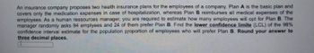 An insurance company proposes two health insurance plans for the employees of a company. Plan A is the basic plan and
covers only the medication expenses in case of hospitalization, whereas Plan B reimburses all medical expenses of the
employees. As a human ressources manager, you are required to estimate how many employees will opt for Plan B. The
manager randomly asks 94 emplyees and 24 of them prefer Plan B. Find the lower confidence limite (LCL) of the 98%
confidence interval estimate for the population proportion of employees who will prefer Plan B. Round your answer to
three decimal places.