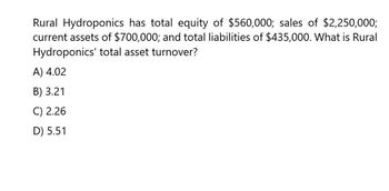 Rural Hydroponics has total equity of $560,000; sales of $2,250,000;
current assets of $700,000; and total liabilities of $435,000. What is Rural
Hydroponics' total asset turnover?
A) 4.02
B) 3.21
C) 2.26
D) 5.51