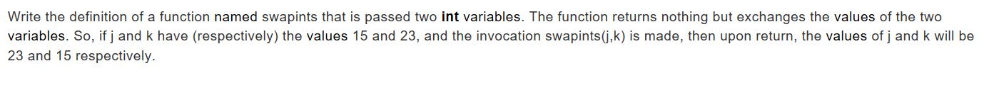 Write the definition of a function named swapints that is passed two int variables. The function returns nothing but exchanges the values of the two
variables. So, if j and k have (respectively) the values 15 and 23, and the invocation swapints (j,k) is made, then upon return, the values of j and k will be
23 and 15 respectively.
