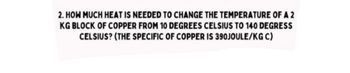 2. HOW MUCH HEAT IS NEEDED TO CHANGE THE TEMPERATURE OF A 2
KG BLOCK OF COPPER FROM 10 DEGREES CELSIUS TO 140 DEGRESS
CELSIUS? (THE SPECIFIC OF COPPER IS 390JOULE/KG C)