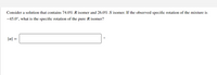 Consider a solution that contains 74.0% R isomer and 26.0% S isomer. If the observed specific rotation of the mixture is
-45.0°, what is the specific rotation of the pure R isomer?
[a] =
