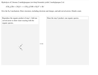 Hydrolysis of 2-bromo-2-methylpropane (tert-butyl bromide) yields 2-methylpropan-2-ol.
(CH,),CBr + 2 H,0 → (CH,),COH + H,O* + Br¯
Give the SN1 mechanism. Draw structures, including electrons and charges, and add curved arrows. Details count.
Reproduce the organic product of step 1. Add one
Draw the step 2 product: one organic species.
curved arrow to show water reacting with the
organic species.
