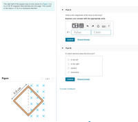 The right half of the square loop of wire shown in (Figure 1) is
in a 0.45 T magnetic field directed into the page. The current
in the loop is 1.5 A in a clockwise direction
Part A
What is the magnitude of the force on the loop?
Express your answer with the appropriate units.
µA
?
F =
Value
Units
Submit
Request Answer
Part B
In which direction does this force act?
O to the left
O to the right
upward
downward
Figure
< 1 of 1
Submit
Request Answer
Provide Feedback
5.0 cm
X X X
