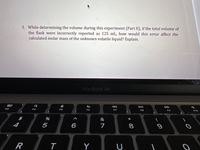 3. While determining the volume during this experiment (Part II), if the total volume of
the flask were incorrectly reported as 125 mL, how would this error affect the
calculated molar mass of the unknown volatile liquid? Explain.
MacBook Air
80
DII
F3
F4
F5
F6
F7
F8
F9
F10
&
*
4
5
6
7
8
R
Y
* 00
