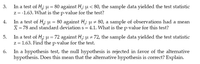 In a test of H; u = 80 against H,: u < 80, the sample data yielded the test statistic
z= -1.63. What is the p-value for the test?
In a test of H,; u = 80 against H,: u z 80, a sample of observations had a mean
X = 78 and standard deviation s = 4.1. What is the p-value for this test?
In a test of H, u = 72 against H,; u = 72, the sample data yielded the test statistic
z = 1.63. Find the p-value for the test.
In a hypothesis test, the null hypothesis is rejected in favor of the alternative
hypothesis. Does this mean that the alternative hypothesis is correct? Explain.
3.
4.
5.
6.
