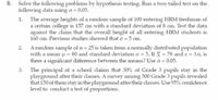 Solve the following problems by hypothesis testing. Run a two-tailed test on the
following data using a = 0.05.
The average heights of a random sample of 100 entering HRM freshman of
a certain college is 157 cm with a standard deviation of 8 cm. Test the data
against the claim that the overall height of all entering HRM students is
160 cm. Previous studies showed that o = 5 cm.
A random sample of n = 25 is taken from a normally distributed population
with a mean u = 80 and standard deviation o = 5. If X = 78 and s = 3.6, is
there a significant difference between the means? Use a = 0.05.
3. The principal of a school claims that 30% of Grade 3 pupils stay in the
playground after their classes. A survey among 500 Grade 3 pupils revealed
that 150 of them stay in the playground after their classes. Use 95% confidence
level to conduct a test of proportions.
