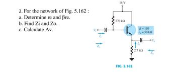 2. For the network of Fig. 5.162 :
a. Determine re and ßre.
b. Find Zi and Zo.
c. Calculate Av.
16 V
270 ΚΩ
B=110
ro = 50 ΚΩ
HH
•1%²
2.7 ΚΩ
FIG. 5.162
Zo