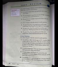 On a sheet of paper, write the word or phrase from the Word
particles of CCI, at the same temperature. Is the unknown
10. The particles of an unknown gas are 2.76 times faster than
2. The movement of a gas from an area of high concentration
REVIEW
Lesson 6
Word Bank
Bank that completes each sentence.
diffusion
1. At constant temperature, gas particles with a lowe
molar mass
move faster.
temperature
to an area of low concentration is
3. The particles in a sample of gas move faster when the
increases.
On a sheet of paper, write the answer to each question.
4. The gases H,O, SF, CCI4, and Ne are at the same
temperature. Which gas has the highest average speed?
5. The gases SO2 CH, PCI5, and Cl, are at the same
temperature.
Which
gas particles are moving fastest?
6. The gases SO3, CO2, H2, and O, are at the same
temperature. Which has the lowest particle speed?
Critical Thinking
On a sheet of paper, write the answer to each question.
7. One balloon is filled with He gas at 25°C. Another balloon
is filled with CO, gas at 25°C. The rate at which each gas
moves through tiny holes in the balloons is the same rate
at which the gas diffuses. Which balloon deflates first?
Explain your answer.
8. At a given temperature, neon gas atoms move faster than
radon gas atoms. How much faster?
9. Two gas samples, HCN and CCI, are at the same
temperature. In which sample are the molecules moving
faster? How much faster?
gas Ne or O,?
298
Chapter 7 Gases
