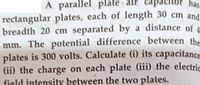 A parallel plate air capacitor has
rectangular plates, each of length 30 cm and
breadth 20 cm separated by a distance of 4
mm. The potential difference between the
plates is 300 volts. Calculate (i) its capacitance
(ii) the charge on each plate (iii) the electric
field intensity between the two plates.
