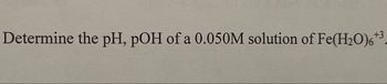 Determine the pH, pOH of a 0.050M solution of Fe(H₂O)6
+3