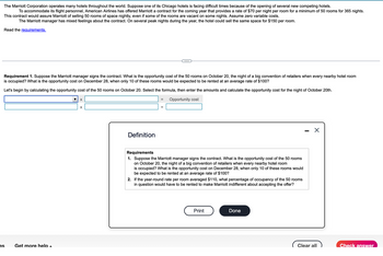 The Marriott Corporation operates many hotels throughout the world. Suppose one of its Chicago hotels is facing difficult times because of the opening of several new competing hotels.
To accommodate its flight personnel, American Airlines has offered Marriott a contract for the coming year that provides a rate of $70 per night per room for a minimum of 50 rooms for 365 nights.
This contract would assure Marriott of selling 50 rooms of space nightly, even if some of the rooms are vacant on some nights. Assume zero variable costs.
The Marriott manager has mixed feelings about the contract. On several peak nights during the year, the hotel could sell the same space for $150 per room.
Read the requirements.
Requirement 1. Suppose the Marriott manager signs the contract. What is the opportunity cost of the 50 rooms on October 20, the night of a big convention of retailers when every nearby hotel room
is occupied? What is the opportunity cost on December 28, when only 10 of these rooms would be expected to be rented at an average rate of $100?
Let's begin by calculating the opportunity cost of the 50 rooms on October 20. Select the formula, then enter the amounts and calculate the opportunity cost for the night of October 20th.
Opportunity cost
es
Get more help
X
X
Definition
=
Requirements
1. Suppose the Marriott manager signs the contract. What is the opportunity cost of the 50 rooms
on October 20, the night of a big convention of retailers when every nearby hotel room
is occupied? What is the opportunity cost on December 28, when only 10 of these rooms would
be expected to be rented at an average rate of $100?
2. If the year-round rate per room averaged $110, what percentage of occupancy of the 50 rooms
in question would have to be rented to make Marriott indifferent about accepting the offer?
Print
Done
X
Clear all
Check answer