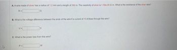 A. A wire made of silver has a radius of 1.2 mm and a length of 300 m. The resistivity of silver is 1.50e-08 12-m. What is the resistance of the silver wire?
n
R=
B. What is the voltage difference between the ends of the wire if a cumont of 10 A flows through the wire?
V=
V
C. What is the power loss from this wire?
P=
W