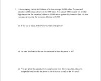 3. A tire company claims the lifetimes of its tires average 50,000 miles. The standard
deviation of lifetimes is known to be 5000 miles. You sample 100 tires and will test the
hypotheses that the mean tire lifetime is 50,000 miles against the alternative that it is less.
Assume, in fact, that the true mean lifetime is 49,500.
c) If the test is made at the 5% level, what is the power?
d) At what level should the test be conducted so that the power is .80?
e) You are given the opportunity to sample more tires. How many tires should be
sampled in total so that the power is .80 if the test is made at the 5% level?
