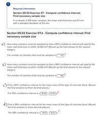 Required information
Section 05.02 Exercise 07 - Compute confidence interval;
Find necessary sample size
In a sample of 100 steel canisters, the mean wall thickness was 8.1 mm
with a standard deviation of 0.6 mm.
Section 05.02 Exercise 07.d - Compute confidence interval; Find
necessary sample size
a) How many canisters must be sampled so that a 95% confidence interval will specify the
mean wall thickness to within +0.08 mm? (Round up the final answer to the nearest
integer.)
The number of canisters that must be sampled is
221
b) How many canisters must be sampled so that a 99% confidence interval will specify the
mean wall thickness to within ±0.08 mm? (Round up the final answer to the nearest
integer.)
The number of canisters that must be sampled is
388
Find a 95% confidence interval for the mean mass of this type of concrete block. (Round
the final answers to three decimal places.)
The 95% confidence interval is (
38.208
38.392
d)
Find a 99% confidence interval for the mean mass of this type of concrete block. (Round
the final answers to three decimal places.)
The 99% confidence interval is (
38.178
38.422
